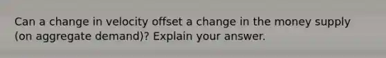 Can a change in velocity offset a change in the money supply (on aggregate demand)? Explain your answer.