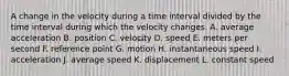 A change in the velocity during a time interval divided by the time interval during which the velocity changes. A. average acceleration B. position C. velocity D. speed E. meters per second F. reference point G. motion H. instantaneous speed I. acceleration J. average speed K. displacement L. constant speed