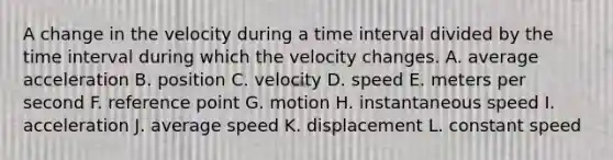 A change in the velocity during a time interval divided by the time interval during which the velocity changes. A. average acceleration B. position C. velocity D. speed E. meters per second F. reference point G. motion H. instantaneous speed I. acceleration J. average speed K. displacement L. constant speed