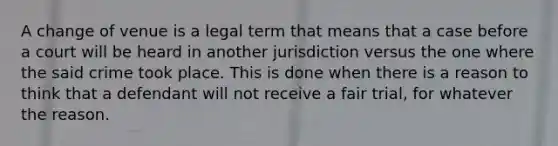 A change of venue is a legal term that means that a case before a court will be heard in another jurisdiction versus the one where the said crime took place. This is done when there is a reason to think that a defendant will not receive a fair trial, for whatever the reason.