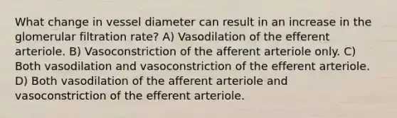 What change in vessel diameter can result in an increase in the glomerular filtration rate? A) Vasodilation of the efferent arteriole. B) Vasoconstriction of the afferent arteriole only. C) Both vasodilation and vasoconstriction of the efferent arteriole. D) Both vasodilation of the afferent arteriole and vasoconstriction of the efferent arteriole.