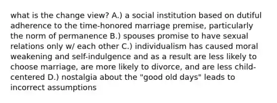 what is the change view? A.) a social institution based on dutiful adherence to the time-honored marriage premise, particularly the norm of permanence B.) spouses promise to have sexual relations only w/ each other C.) individualism has caused moral weakening and self-indulgence and as a result are less likely to choose marriage, are more likely to divorce, and are less child-centered D.) nostalgia about the "good old days" leads to incorrect assumptions