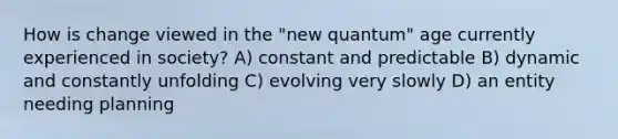 How is change viewed in the "new quantum" age currently experienced in society? A) constant and predictable B) dynamic and constantly unfolding C) evolving very slowly D) an entity needing planning