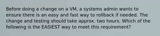 Before doing a change on a VM, a systems admin wants to ensure there is an easy and fast way to rollback if needed. The change and testing should take approx. two hours. Which of the following is the EASIEST way to meet this requirement?