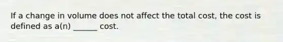 If a change in volume does not affect the total cost, the cost is defined as a(n) ______ cost.