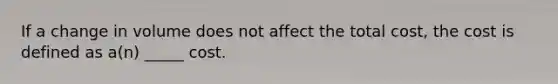 If a change in volume does not affect the total cost, the cost is defined as a(n) _____ cost.