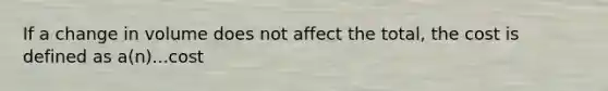 If a change in volume does not affect the total, the cost is defined as a(n)...cost