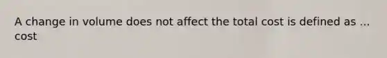 A change in volume does not affect the total cost is defined as ... cost