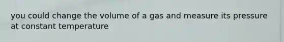 you could change the volume of a gas and measure its pressure at constant temperature