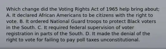 Which change did the Voting Rights Act of 1965 help bring about; A. It declared African Americans to be citizens with the right to vote. B. It ordered National Guard troops to protect Black voters in the South. C. It required federal supervision of voter registration in parts of the South. D. It made the denial of the right to vote for failing to pay poll taxes unconstitutional.