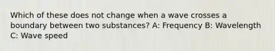 Which of these does not change when a wave crosses a boundary between two substances? A: Frequency B: Wavelength C: Wave speed