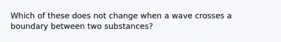 Which of these does not change when a wave crosses a boundary between two substances?