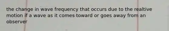 the change in wave frequency that occurs due to the realtive motion if a wave as it comes toward or goes away from an observer