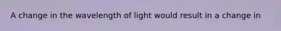 A change in the wavelength of light would result in a change in