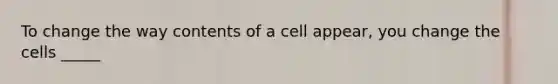 To change the way contents of a cell appear, you change the cells _____