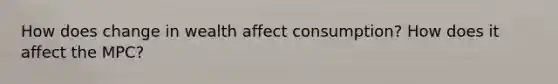 How does change in wealth affect consumption? How does it affect the MPC?