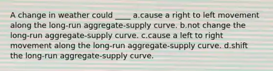 A change in weather could ____ a.cause a right to left movement along the long-run aggregate-supply curve. b.not change the long-run aggregate-supply curve. c.cause a left to right movement along the long-run aggregate-supply curve. d.shift the long-run aggregate-supply curve.