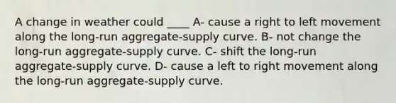 A change in weather could ____ A- cause a right to left movement along the long-run aggregate-supply curve. B- not change the long-run aggregate-supply curve. C- shift the long-run aggregate-supply curve. D- cause a left to right movement along the long-run aggregate-supply curve.