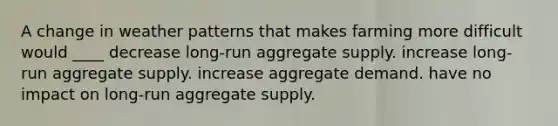 A change in weather patterns that makes farming more difficult would ____ decrease long-run aggregate supply. increase long-run aggregate supply. increase aggregate demand. have no impact on long-run aggregate supply.