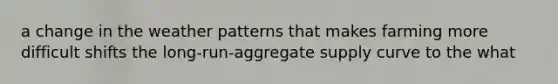 a change in the weather patterns that makes farming more difficult shifts the long-run-aggregate supply curve to the what