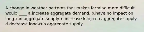 A change in weather patterns that makes farming more difficult would ____ a.increase aggregate demand. b.have no impact on long-run aggregate supply. c.increase long-run aggregate supply. d.decrease long-run aggregate supply.