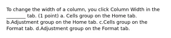 To change the width of a column, you click Column Width in the ________ tab. (1 point) a. Cells group on the Home tab. b.Adjustment group on the Home tab. c.Cells group on the Format tab. d.Adjustment group on the Format tab.