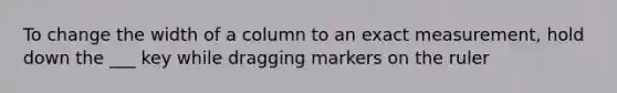 To change the width of a column to an exact measurement, hold down the ___ key while dragging markers on the ruler