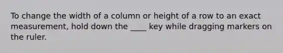 To change the width of a column or height of a row to an exact measurement, hold down the ____ key while dragging markers on the ruler.