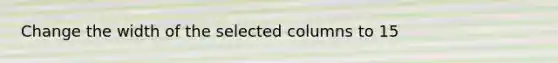 Change the width of the selected columns to 15