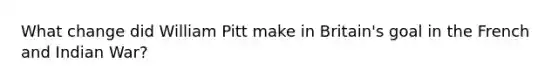 What change did William Pitt make in Britain's goal in the French and Indian War?