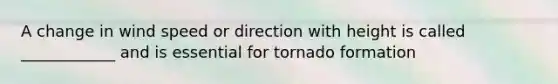 A change in wind speed or direction with height is called ____________ and is essential for tornado formation