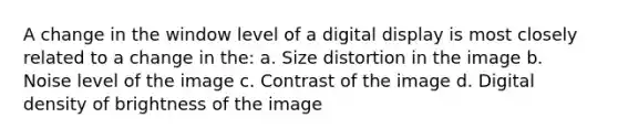 A change in the window level of a digital display is most closely related to a change in the: a. Size distortion in the image b. Noise level of the image c. Contrast of the image d. Digital density of brightness of the image