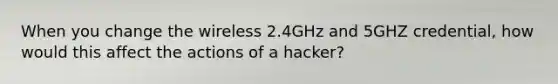 When you change the wireless 2.4GHz and 5GHZ credential, how would this affect the actions of a hacker?