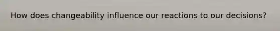How does changeability influence our reactions to our decisions?