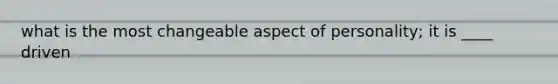 what is the most changeable aspect of personality; it is ____ driven