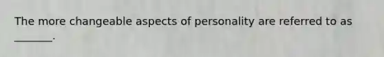 The more changeable aspects of personality are referred to as _______.