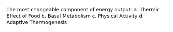 The most changeable component of energy output: a. Thermic Effect of Food b. Basal Metabolism c. Physical Activity d. Adaptive Thermogenesis