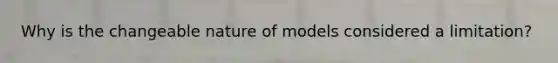 Why is the changeable nature of models considered a limitation?