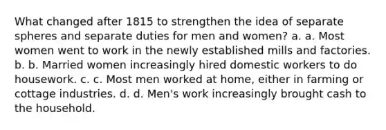 What changed after 1815 to strengthen the idea of separate spheres and separate duties for men and women? a. a. Most women went to work in the newly established mills and factories. b. b. Married women increasingly hired domestic workers to do housework. c. c. Most men worked at home, either in farming or cottage industries. d. d. Men's work increasingly brought cash to the household.