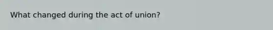 What changed during the act of union?