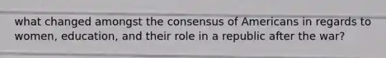 what changed amongst the consensus of Americans in regards to women, education, and their role in a republic after the war?