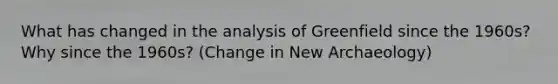 What has changed in the analysis of Greenfield since the 1960s? Why since the 1960s? (Change in New Archaeology)