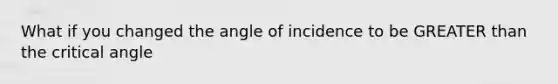 What if you changed the angle of incidence to be GREATER than the critical angle