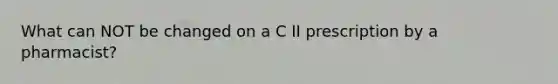 What can NOT be changed on a C II prescription by a pharmacist?