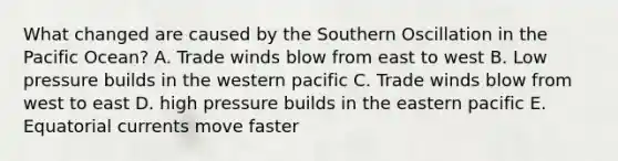 What changed are caused by the Southern Oscillation in the Pacific Ocean? A. Trade winds blow from east to west B. Low pressure builds in the western pacific C. Trade winds blow from west to east D. high pressure builds in the eastern pacific E. Equatorial currents move faster