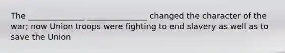 The ______________ _______________ changed the character of the war; now Union troops were fighting to end slavery as well as to save the Union