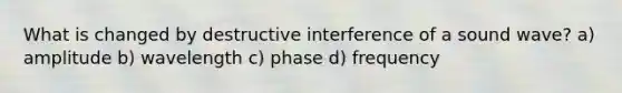 What is changed by destructive interference of a sound wave? a) amplitude b) wavelength c) phase d) frequency