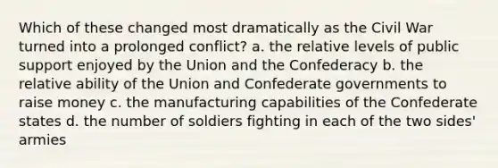 Which of these changed most dramatically as the Civil War turned into a prolonged conflict? a. the relative levels of public support enjoyed by the Union and the Confederacy b. the relative ability of the Union and Confederate governments to raise money c. the manufacturing capabilities of the Confederate states d. the number of soldiers fighting in each of the two sides' armies