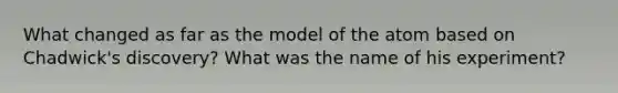 What changed as far as the model of the atom based on Chadwick's discovery? What was the name of his experiment?