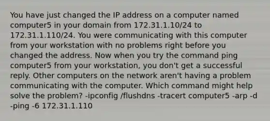 You have just changed the IP address on a computer named computer5 in your domain from 172.31.1.10/24 to 172.31.1.110/24. You were communicating with this computer from your workstation with no problems right before you changed the address. Now when you try the command ping computer5 from your workstation, you don't get a successful reply. Other computers on the network aren't having a problem communicating with the computer. Which command might help solve the problem? -ipconfig /flushdns -tracert computer5 -arp -d -ping -6 172.31.1.110